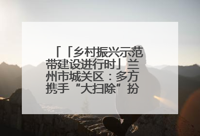 「乡村振兴示范带建设进行时」兰州市城关区：多方携手“大扫除”扮靓乡村“颜值”