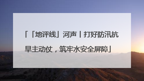 「地评线」河声丨打好防汛抗旱主动仗，筑牢水安全屏障