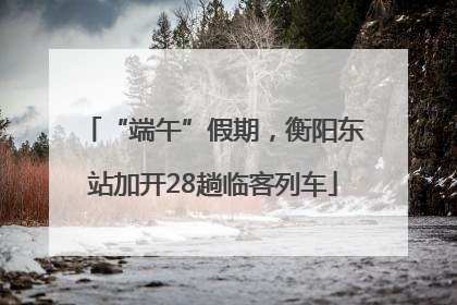 “端午”假期，衡阳东站加开28趟临客列车