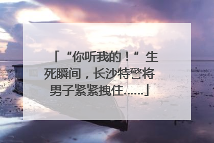 “你听我的！”生死瞬间，长沙特警将男子紧紧拽住……