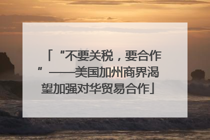 “不要关税，要合作”——美国加州商界渴望加强对华贸易合作