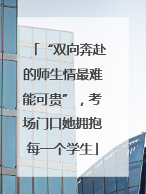 “双向奔赴的师生情最难能可贵”，考场门口她拥抱每一个学生