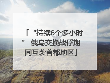 “持续6个多小时” 俄乌交换战俘期间互袭首都地区