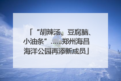 “胡辣汤、豆腐脑、小油条”……郑州海昌海洋公园再添新成员