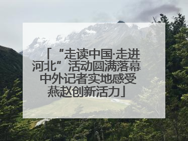 “走读中国·走进河北”活动圆满落幕 中外记者实地感受燕赵创新活力