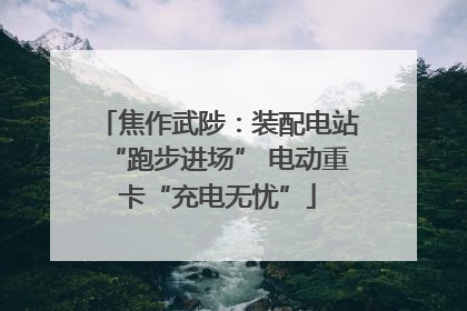 焦作武陟：装配电站“跑步进场” 电动重卡“充电无忧”