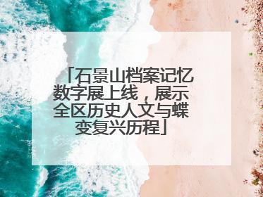石景山档案记忆数字展上线，展示全区历史人文与蝶变复兴历程
