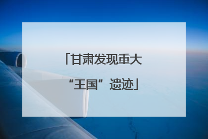 甘肃发现重大“王国”遗迹