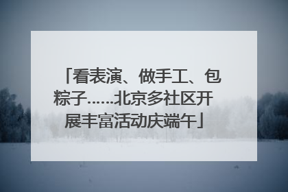 看表演、做手工、包粽子……北京多社区开展丰富活动庆端午