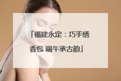 福建永定：巧手绣香包 端午承古韵