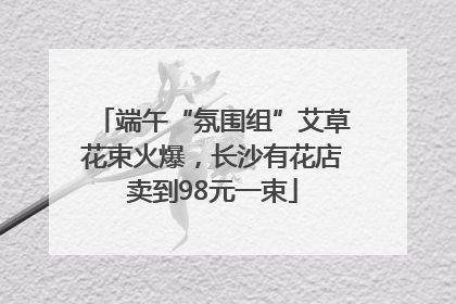 端午“氛围组”艾草花束火爆，长沙有花店卖到98元一束