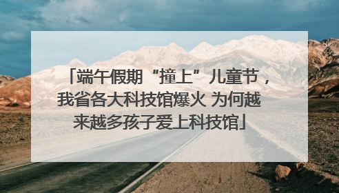端午假期“撞上”儿童节，我省各大科技馆爆火 为何越来越多孩子爱上科技馆