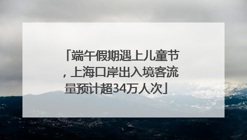 端午假期遇上儿童节，上海口岸出入境客流量预计超34万人次