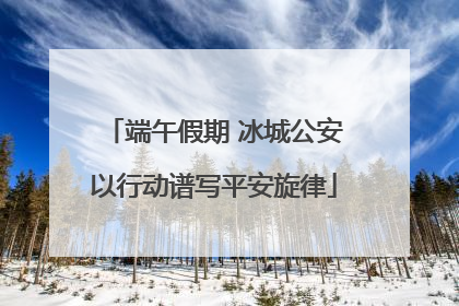 端午假期 冰城公安以行动谱写平安旋律