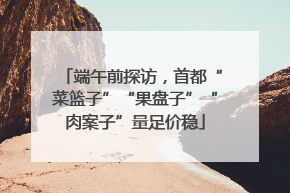 端午前探访，首都“菜篮子”“果盘子”“肉案子”量足价稳