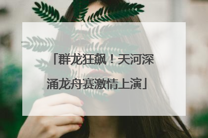 群龙狂飙！天河深涌龙舟赛激情上演