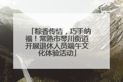 粽香传情，巧手纳福！常熟市琴川街道开展退休人员端午文化体验活动