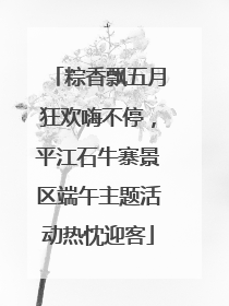 粽香飘五月狂欢嗨不停，平江石牛寨景区端午主题活动热忱迎客