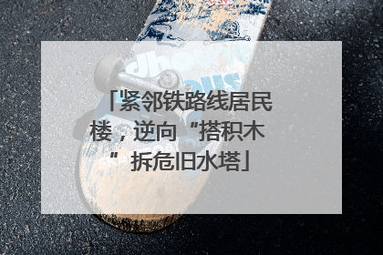 紧邻铁路线居民楼，逆向“搭积木”拆危旧水塔