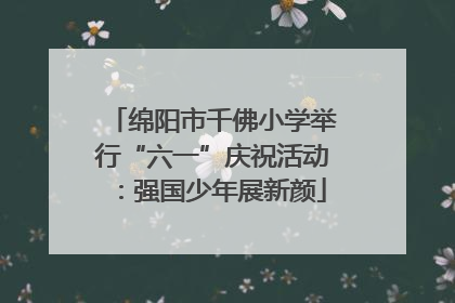 绵阳市千佛小学举行“六一”庆祝活动：强国少年展新颜