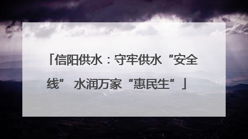 信阳供水：守牢供水“安全线” 水润万家“惠民生”