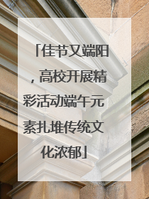 佳节又端阳，高校开展精彩活动端午元素扎堆传统文化浓郁