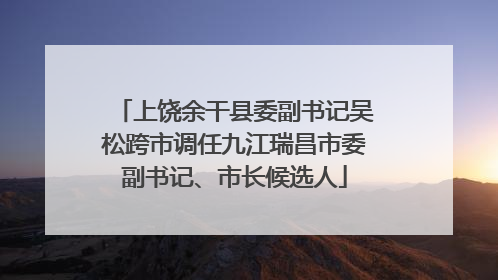 上饶余干县委副书记吴松跨市调任九江瑞昌市委副书记、市长候选人
