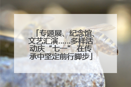 专题展、纪念馆、文艺汇演……多样活动庆“七一” 在传承中坚定前行脚步