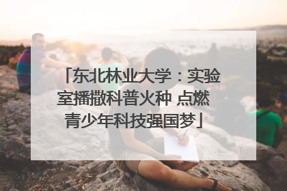 东北林业大学：实验室播撒科普火种 点燃青少年科技强国梦