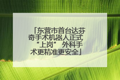 东营市首台达芬奇手术机器人正式“上岗” 外科手术更精准更安全