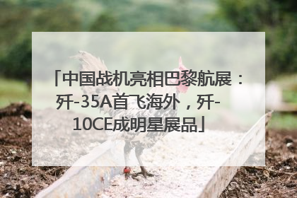 中国战机亮相巴黎航展：歼-35A首飞海外，歼-10CE成明星展品