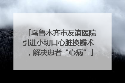 乌鲁木齐市友谊医院引进小切口心脏换瓣术，解决患者“心病”