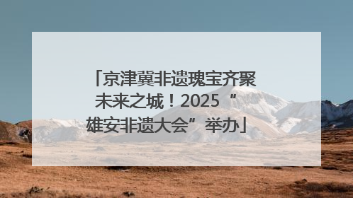 京津冀非遗瑰宝齐聚未来之城！2025“雄安非遗大会”举办