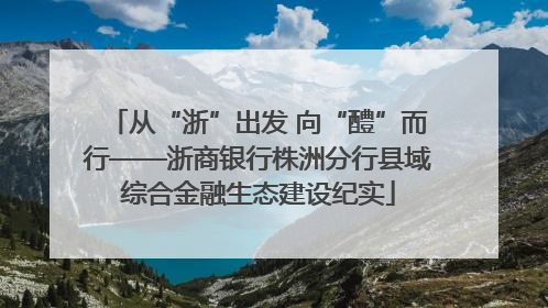 从“浙”出发 向“醴”而行——浙商银行株洲分行县域综合金融生态建设纪实