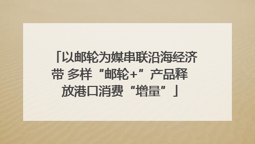 以邮轮为媒串联沿海经济带 多样“邮轮+”产品释放港口消费“增量”