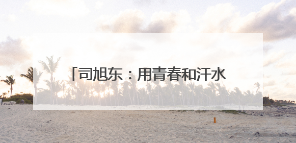 司旭东：用青春和汗水浇灌充满希望的绿野