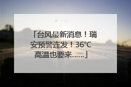 台风最新消息！瑞安预警连发！36℃高温也要来……