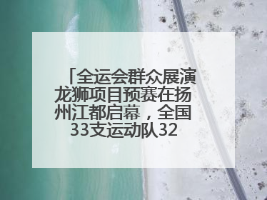 全运会群众展演龙狮项目预赛在扬州江都启幕，全国33支运动队320名运动员“龙争狮斗”