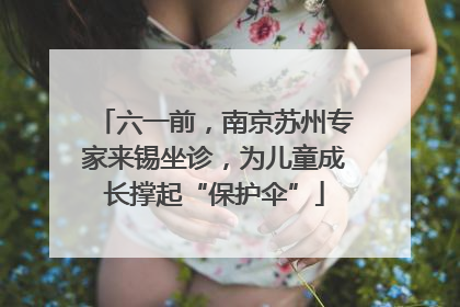 六一前，南京苏州专家来锡坐诊，为儿童成长撑起“保护伞”
