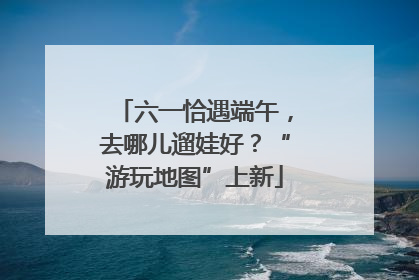 六一恰遇端午，去哪儿遛娃好？“游玩地图”上新