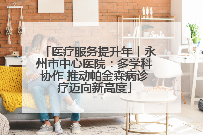 医疗服务提升年丨永州市中心医院：多学科协作 推动帕金森病诊疗迈向新高度