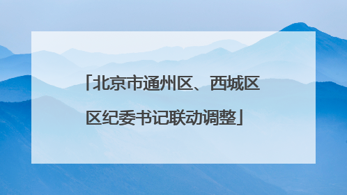 北京市通州区、西城区区纪委书记联动调整