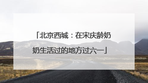 北京西城：在宋庆龄奶奶生活过的地方过六一