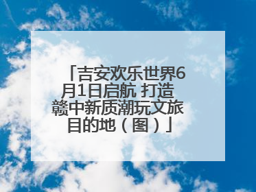 吉安欢乐世界6月1日启航 打造赣中新质潮玩文旅目的地（图）
