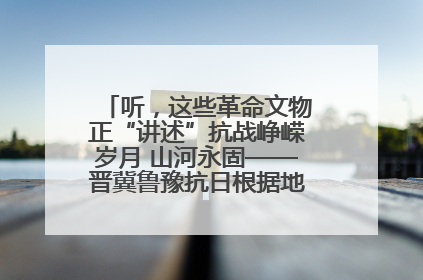 听，这些革命文物正“讲述”抗战峥嵘岁月 山河永固——晋冀鲁豫抗日根据地革命文物展开展