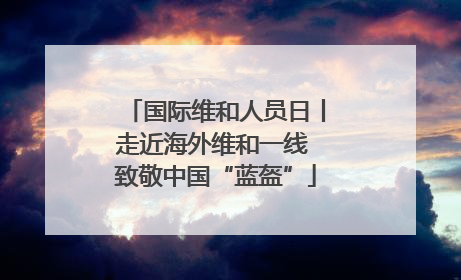 国际维和人员日丨走近海外维和一线 致敬中国“蓝盔”