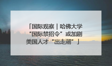 国际观察｜哈佛大学“国际禁招令”或加剧美国人才“出走潮”