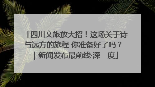 四川文旅放大招！这场关于诗与远方的旅程 你准备好了吗？｜新闻发布最前线·深一度