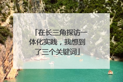 在长三角探访一体化实践，我想到了三个关键词