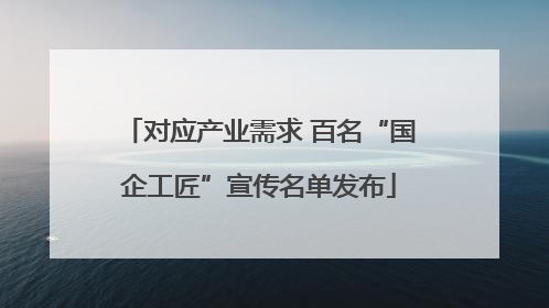 对应产业需求 百名“国企工匠”宣传名单发布